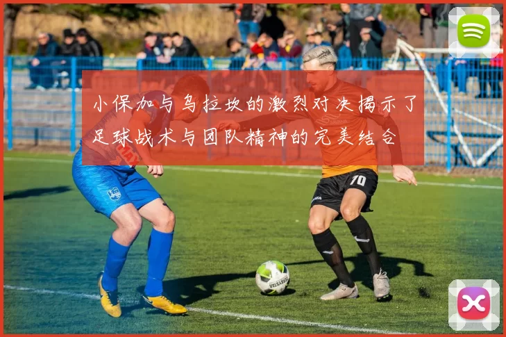 小保加与乌拉坎的激烈对决揭示了足球战术与团队精神的完美结合