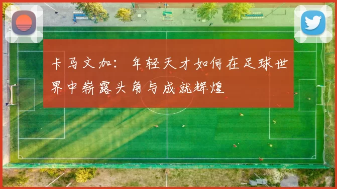 卡马文加：年轻天才如何在足球世界中崭露头角与成就辉煌