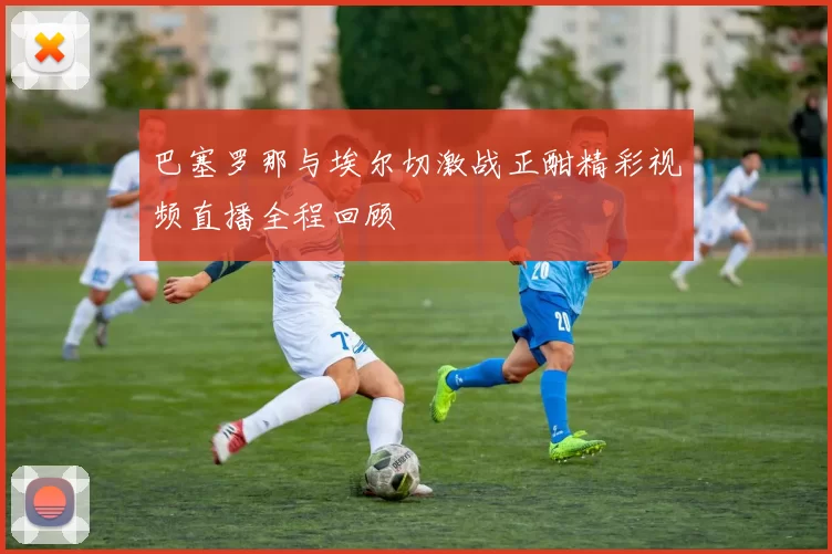 巴塞罗那与埃尔切激战正酣精彩视频直播全程回顾