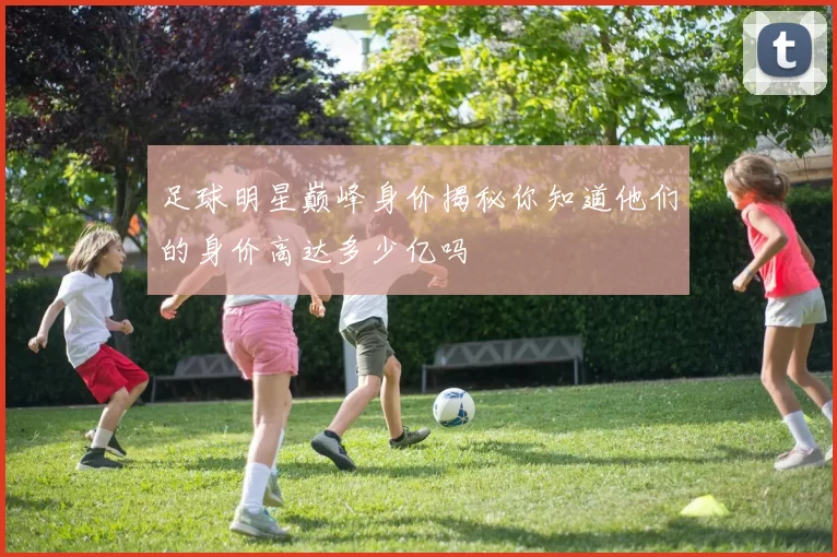 足球明星巅峰身价揭秘你知道他们的身价高达多少亿吗