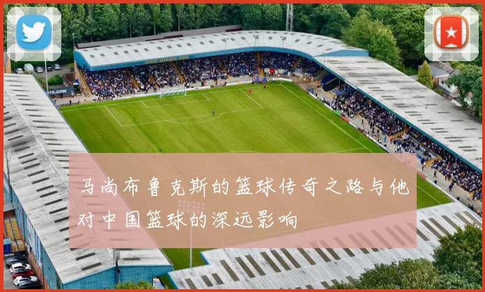 马尚布鲁克斯的篮球传奇之路与他对中国篮球的深远影响