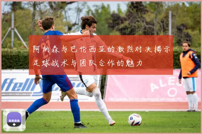 阿纳森与巴伦西亚的激烈对决揭示足球战术与团队合作的魅力