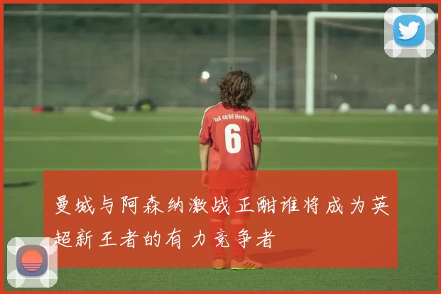 曼城与阿森纳激战正酣谁将成为英超新王者的有力竞争者