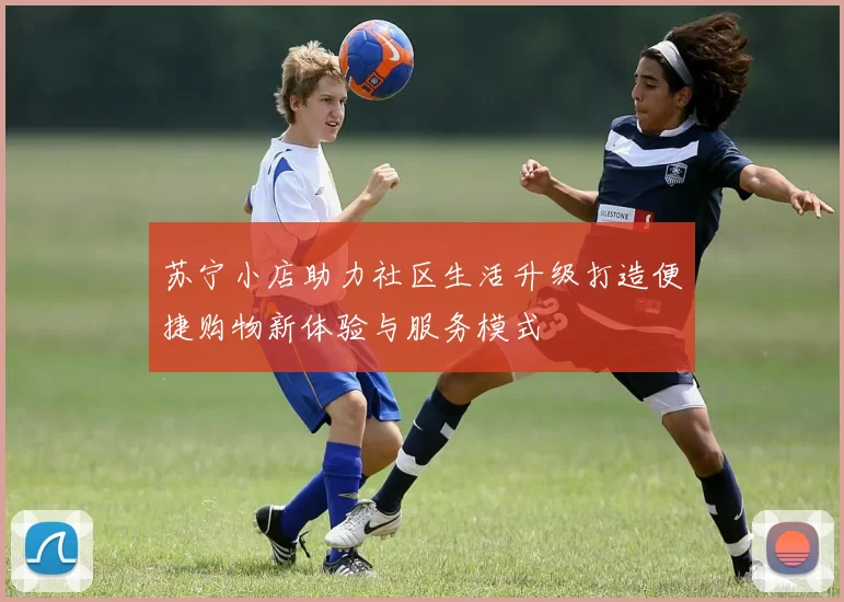 苏宁小店助力社区生活升级打造便捷购物新体验与服务模式