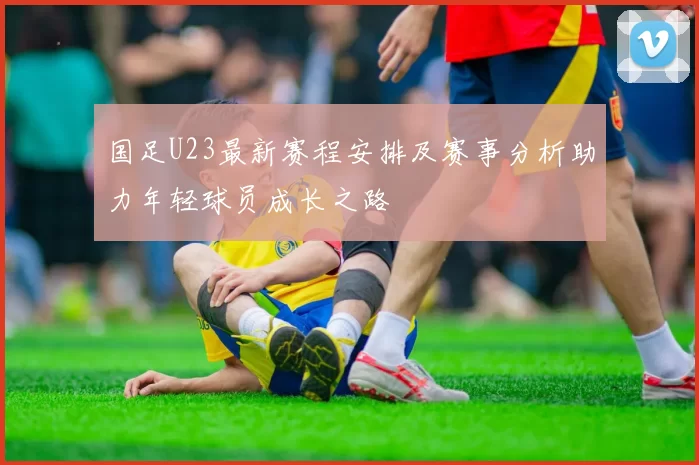 国足U23最新赛程安排及赛事分析助力年轻球员成长之路