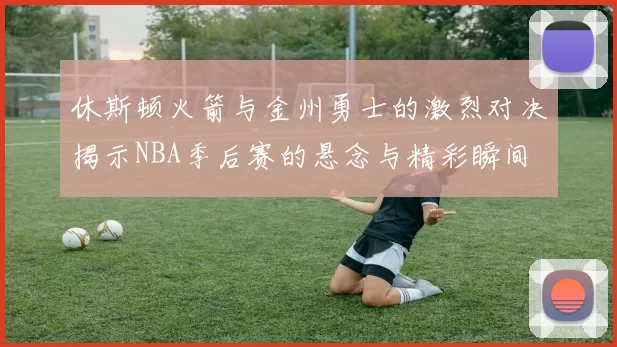休斯顿火箭与金州勇士的激烈对决揭示NBA季后赛的悬念与精彩瞬间