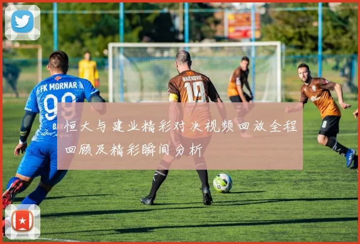 恒大与建业精彩对决视频回放全程回顾及精彩瞬间分析